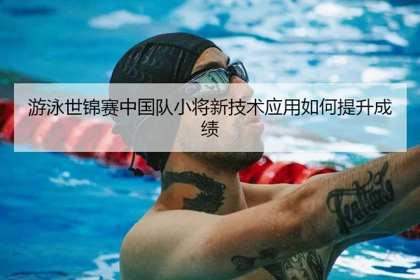 游泳世锦赛中国队小将新技术应用如何提升成绩