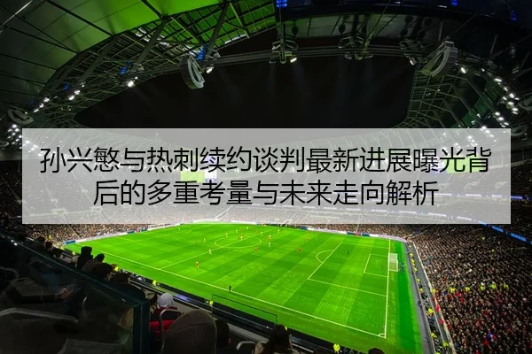 孙兴慜与热刺续约谈判最新进展曝光背后的多重考量与未来走向解析
